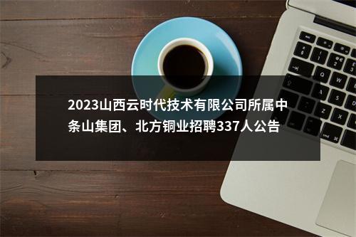 2023山西云时代技术有限公司所属中条山集团、北方铜业招聘337人公告 图片